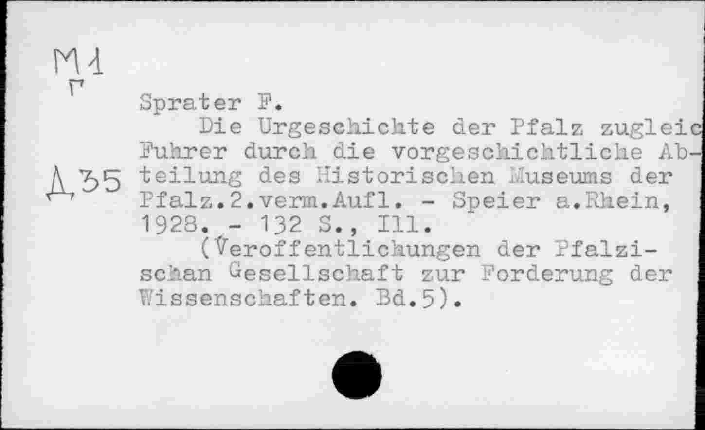 ﻿
Sprater F.
Die Urgeschichte der Pfalz zuglei Führer durch die vorgeschichtliche Abteilung des Historischen Museums der Pfalz.2.verm.Aufl. - Speier a.Rhein, 1928. - 132 S., Ill.
(Veröffentlichungen der Pfälzischen Gesellschaft zur Forderung der Wissenschaften. Bd.5).